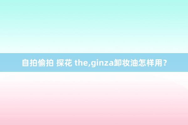 自拍偷拍 探花 the,ginza卸妆油怎样用？