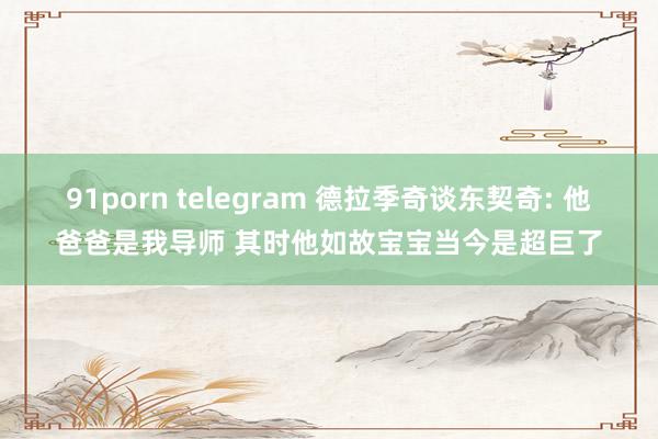 91porn telegram 德拉季奇谈东契奇: 他爸爸是我导师 其时他如故宝宝当今是超巨了