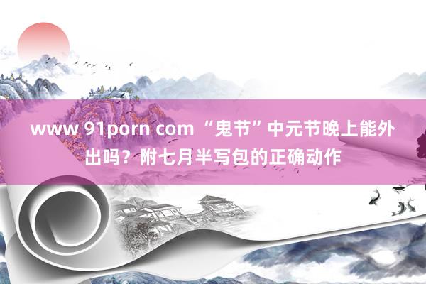 www 91porn com “鬼节”中元节晚上能外出吗？附七月半写包的正确动作