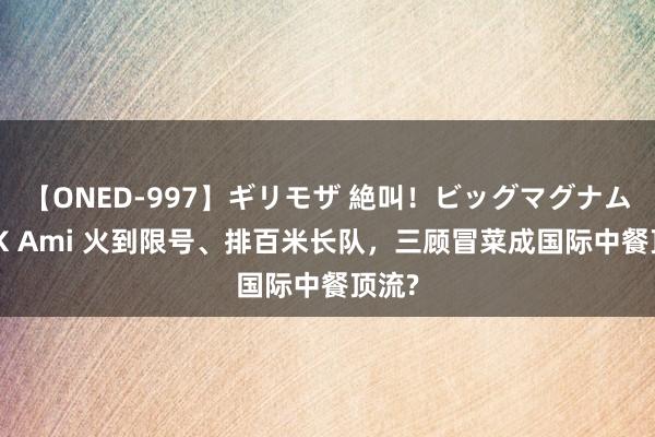 【ONED-997】ギリモザ 絶叫！ビッグマグナムFUCK Ami 火到限号、排百米长队，三顾冒菜成国际中餐顶流?