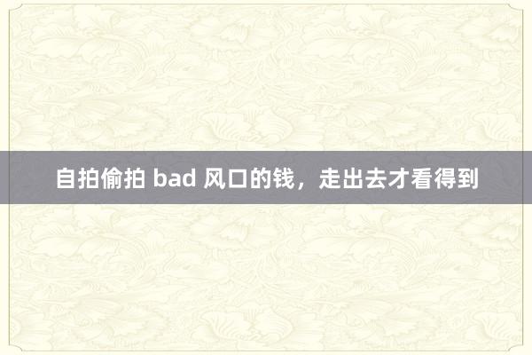 自拍偷拍 bad 风口的钱，走出去才看得到