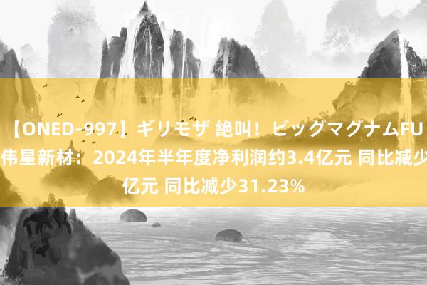 【ONED-997】ギリモザ 絶叫！ビッグマグナムFUCK Ami 伟星新材：2024年半年度净利润约3.4亿元 同比减少31.23%