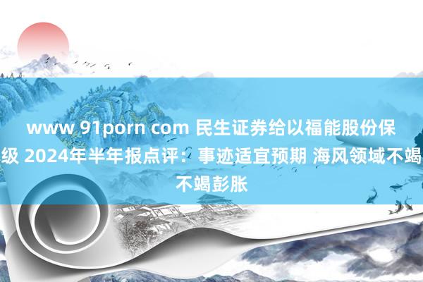 www 91porn com 民生证券给以福能股份保举评级 2024年半年报点评：事迹适宜预期 海风领域不竭彭胀