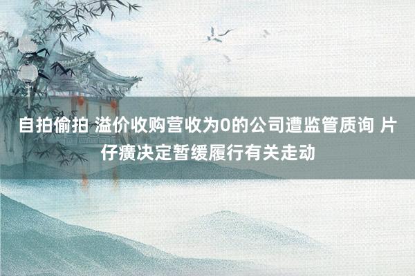 自拍偷拍 溢价收购营收为0的公司遭监管质询 片仔癀决定暂缓履行有关走动