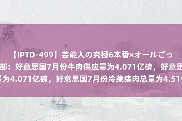 【IPTD-499】芸能人の究極6本番×オールごっくん AYA 好意思国农业部：好意思国7月份牛肉供应量为4.071亿磅，好意思国7月份冷藏猪肉总量为4.51亿磅