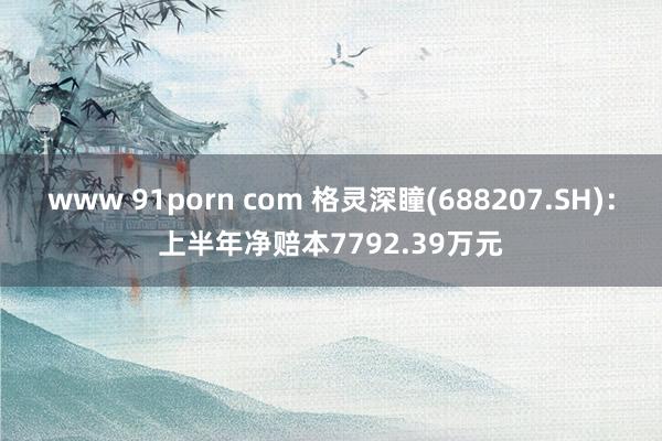 www 91porn com 格灵深瞳(688207.SH)：上半年净赔本7792.39万元