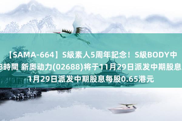 【SAMA-664】S級素人5周年記念！S級BODY中出しBEST30 8時間 新奥动力(02688)将于11月29日派发中期股息每股0.65港元