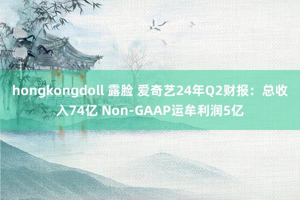 hongkongdoll 露脸 爱奇艺24年Q2财报：总收入74亿 Non-GAAP运牟利润5亿