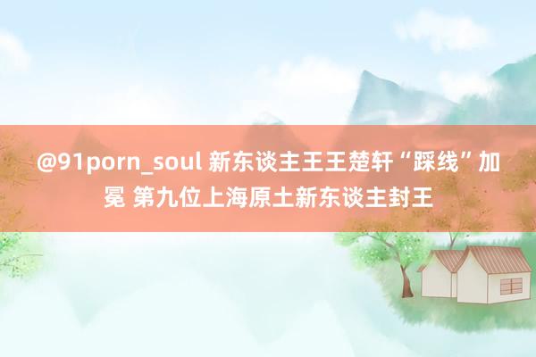 @91porn_soul 新东谈主王王楚轩“踩线”加冕 第九位上海原土新东谈主封王