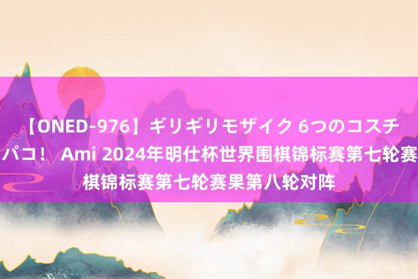 【ONED-976】ギリギリモザイク 6つのコスチュームでパコパコ！ Ami 2024年明仕杯世界围棋锦标赛第七轮赛果第八轮对阵