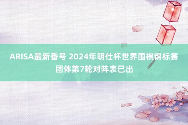 ARISA最新番号 2024年明仕杯世界围棋锦标赛团体第7轮对阵表已出