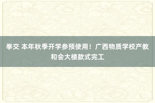 拳交 本年秋季开学参预使用！广西物质学校产教和会大楼款式完工