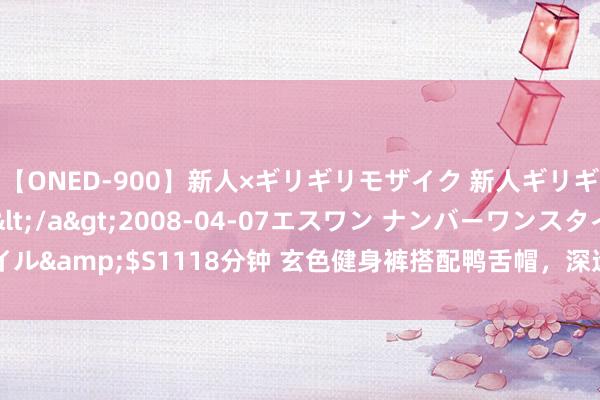 【ONED-900】新人×ギリギリモザイク 新人ギリギリモザイク Ami</a>2008-04-07エスワン ナンバーワンスタイル&$S1118分钟 玄色健身裤搭配鸭舌帽，深远健身作风，出游度假最好拍档！