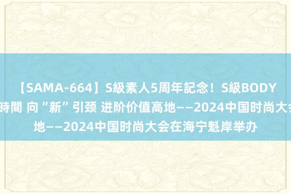 【SAMA-664】S級素人5周年記念！S級BODY中出しBEST30 8時間 向“新”引颈 进阶价值高地——2024中国时尚大会在海宁魁岸举办