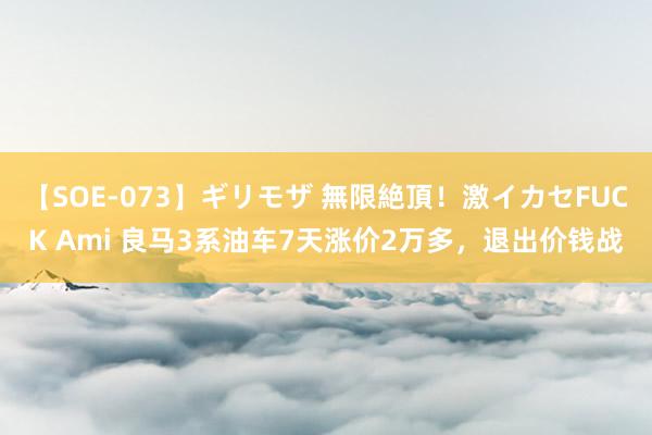 【SOE-073】ギリモザ 無限絶頂！激イカセFUCK Ami 良马3系油车7天涨价2万多，退出价钱战