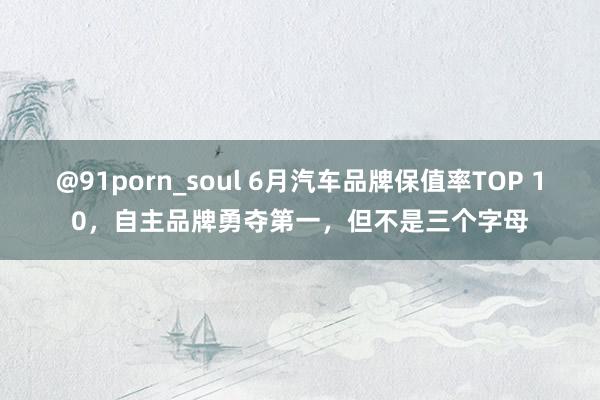 @91porn_soul 6月汽车品牌保值率TOP 10，自主品牌勇夺第一，但不是三个字母