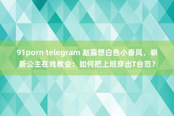 91porn telegram 赵露想白色小香风，崭新公主在线教会：如何把上班穿出T台范？