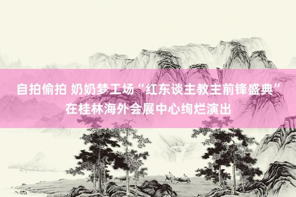 自拍偷拍 奶奶梦工场“红东谈主教主前锋盛典”在桂林海外会展中心绚烂演出