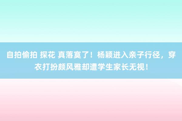 自拍偷拍 探花 真落寞了！杨颖进入亲子行径，穿衣打扮颇风雅却遭学生家长无视！