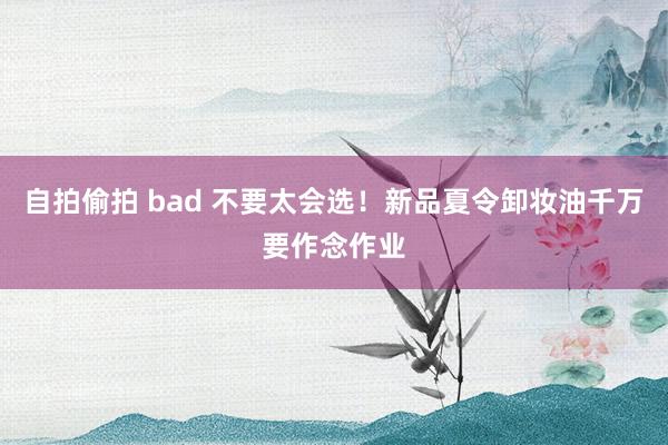 自拍偷拍 bad 不要太会选！新品夏令卸妆油千万要作念作业