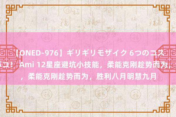 【ONED-976】ギリギリモザイク 6つのコスチュームでパコパコ！ Ami 12星座避坑小技能，柔能克刚趁势而为，胜利八月明慧九月