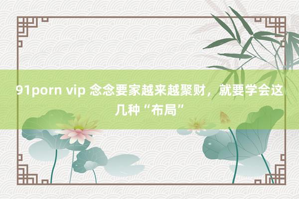 91porn vip 念念要家越来越聚财，就要学会这几种“布局”