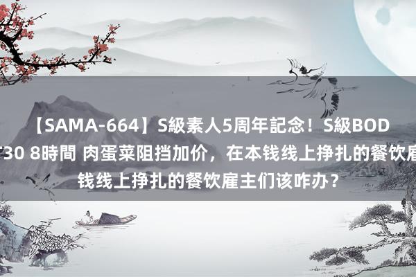 【SAMA-664】S級素人5周年記念！S級BODY中出しBEST30 8時間 肉蛋菜阻挡加价，在本钱线上挣扎的餐饮雇主们该咋办？