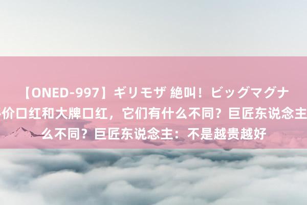 【ONED-997】ギリモザ 絶叫！ビッグマグナムFUCK Ami 平价口红和大牌口红，它们有什么不同？巨匠东说念主：不是越贵越好