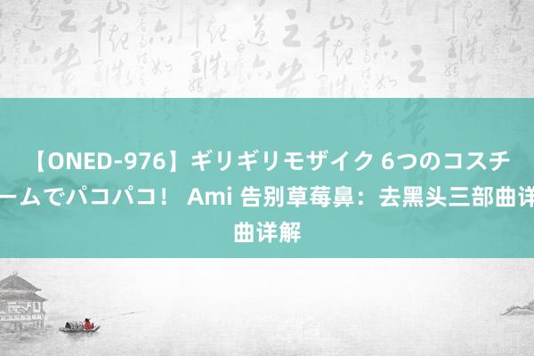 【ONED-976】ギリギリモザイク 6つのコスチュームでパコパコ！ Ami 告别草莓鼻：去黑头三部曲详解