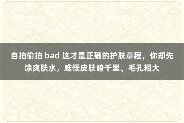 自拍偷拍 bad 这才是正确的护肤章程，你却先涂爽肤水，难怪皮肤暗千里、毛孔粗大