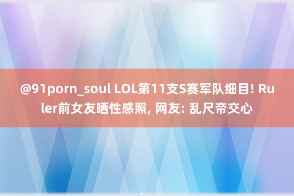 @91porn_soul LOL第11支S赛军队细目! Ruler前女友晒性感照, 网友: 乱尺帝交心