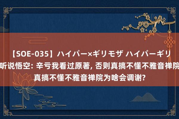 【SOE-035】ハイパー×ギリモザ ハイパーギリモザ Ami 黑听说悟空: 辛亏我看过原著, 否则真搞不懂不雅音禅院为啥会调谢?