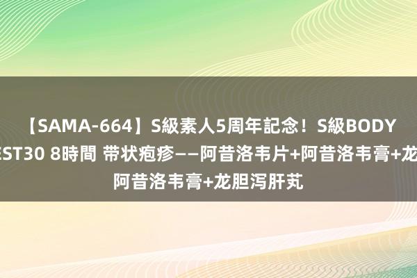 【SAMA-664】S級素人5周年記念！S級BODY中出しBEST30 8時間 带状疱疹——阿昔洛韦片+阿昔洛韦膏+龙胆泻肝芄