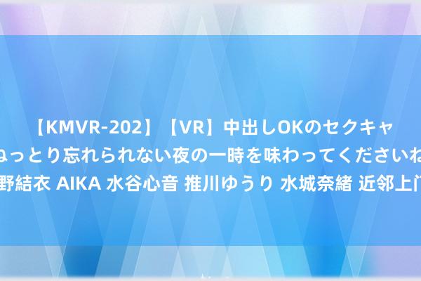 【KMVR-202】【VR】中出しOKのセクキャバにようこそ◆～濃密ねっとり忘れられない夜の一時を味わってくださいね◆～ 波多野結衣 AIKA 水谷心音 推川ゆうり 水城奈緒 近邻上门服务，方便快捷，让生涯更方便