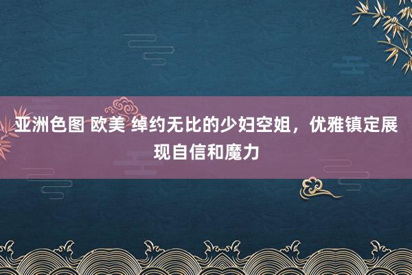 亚洲色图 欧美 绰约无比的少妇空姐，优雅镇定展现自信和魔力