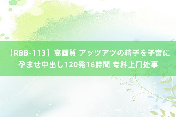 【RBB-113】高画質 アッツアツの精子を子宮に孕ませ中出し120発16時間 专科上门处事