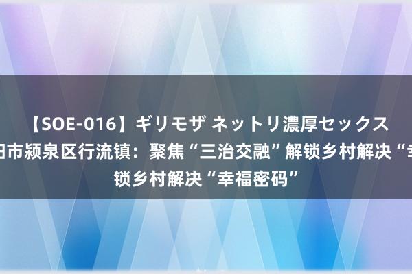 【SOE-016】ギリモザ ネットリ濃厚セックス Ami 阜阳市颍泉区行流镇：聚焦“三治交融”解锁乡村解决“幸福密码”